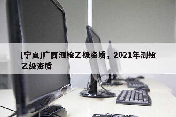 [寧夏]廣西測繪乙級資質，2021年測繪乙級資質