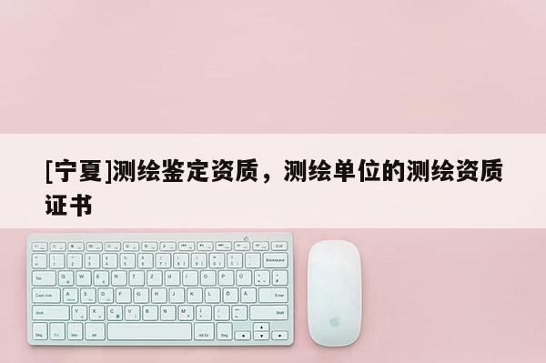 [寧夏]測(cè)繪鑒定資質(zhì)，測(cè)繪單位的測(cè)繪資質(zhì)證書