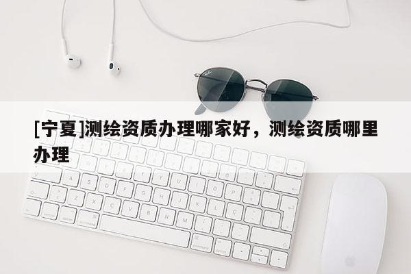[寧夏]測繪資質辦理哪家好，測繪資質哪里辦理