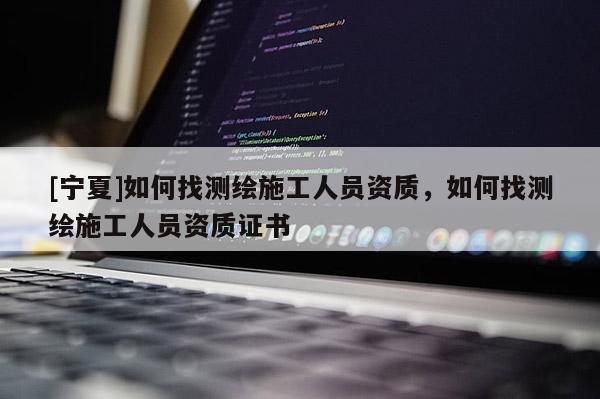 [寧夏]如何找測繪施工人員資質，如何找測繪施工人員資質證書