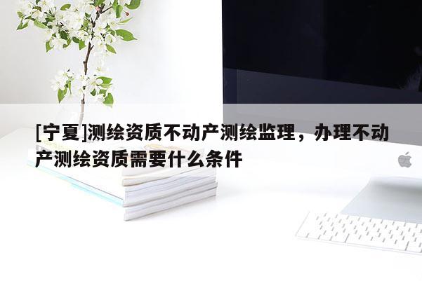[寧夏]測(cè)繪資質(zhì)不動(dòng)產(chǎn)測(cè)繪監(jiān)理，辦理不動(dòng)產(chǎn)測(cè)繪資質(zhì)需要什么條件