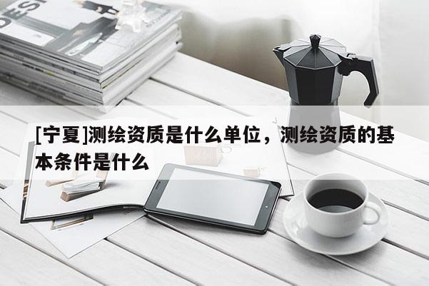 [寧夏]測(cè)繪資質(zhì)是什么單位，測(cè)繪資質(zhì)的基本條件是什么