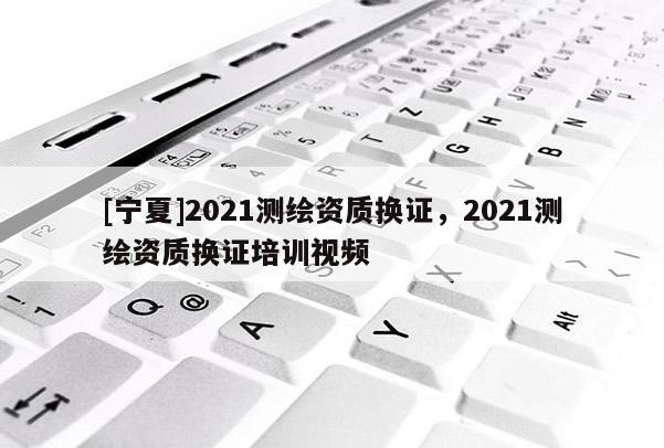 [寧夏]2021測(cè)繪資質(zhì)換證，2021測(cè)繪資質(zhì)換證培訓(xùn)視頻