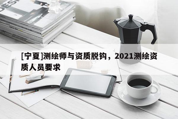 [寧夏]測(cè)繪師與資質(zhì)脫鉤，2021測(cè)繪資質(zhì)人員要求