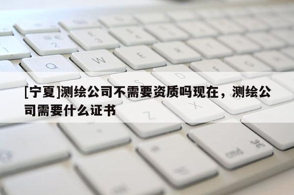 [寧夏]測繪公司不需要資質嗎現在，測繪公司需要什么證書