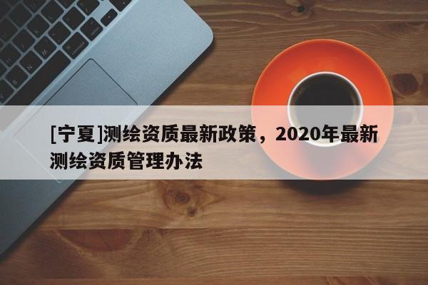 [寧夏]測繪資質最新政策，2020年最新測繪資質管理辦法