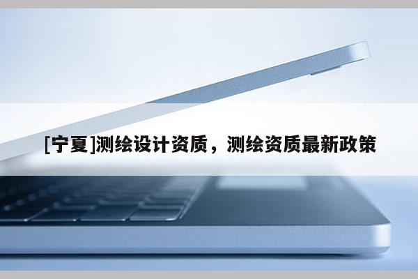 [寧夏]測繪設計資質(zhì)，測繪資質(zhì)最新政策