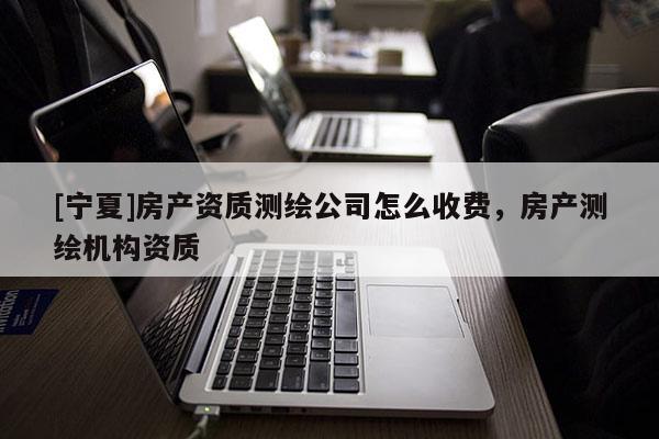 [寧夏]房產資質測繪公司怎么收費，房產測繪機構資質