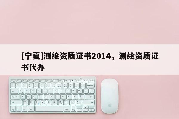 [寧夏]測(cè)繪資質(zhì)證書2014，測(cè)繪資質(zhì)證書代辦