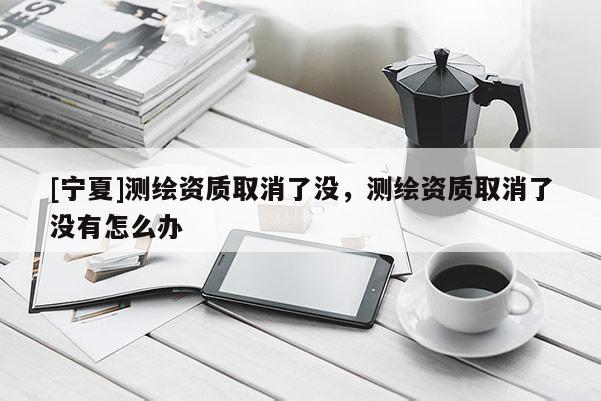 [寧夏]測繪資質取消了沒，測繪資質取消了沒有怎么辦