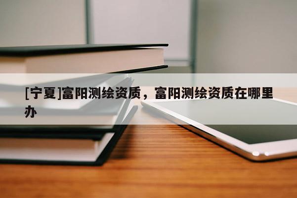 [寧夏]富陽測繪資質，富陽測繪資質在哪里辦