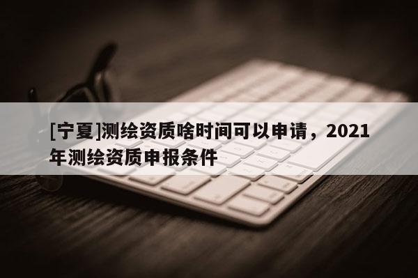 [寧夏]測繪資質啥時間可以申請，2021年測繪資質申報條件