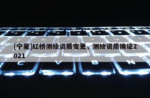 [寧夏]紅橋測繪資質(zhì)變更，測繪資質(zhì)換證2021