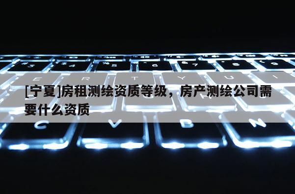 [寧夏]房租測繪資質等級，房產測繪公司需要什么資質