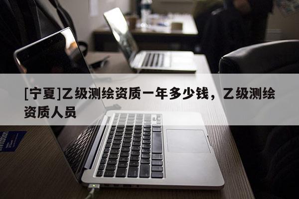 [寧夏]乙級(jí)測(cè)繪資質(zhì)一年多少錢，乙級(jí)測(cè)繪資質(zhì)人員