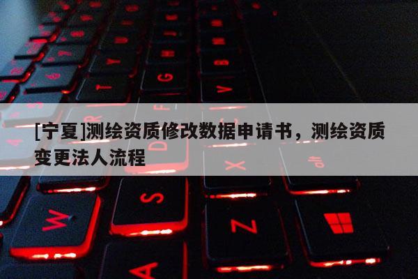 [寧夏]測繪資質修改數據申請書，測繪資質變更法人流程