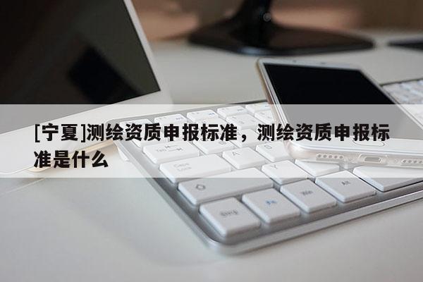 [寧夏]測繪資質申報標準，測繪資質申報標準是什么
