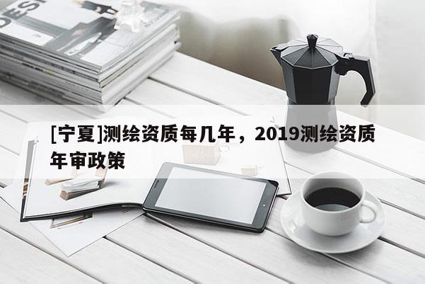 [寧夏]測(cè)繪資質(zhì)每幾年，2019測(cè)繪資質(zhì)年審政策