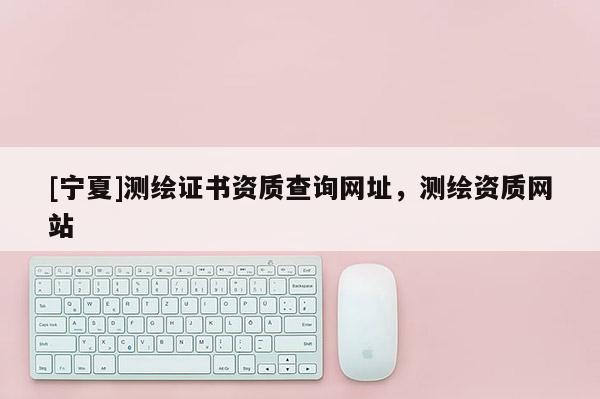 [寧夏]測繪證書資質查詢網址，測繪資質網站