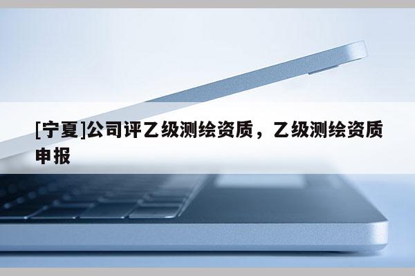 [寧夏]公司評乙級測繪資質，乙級測繪資質申報
