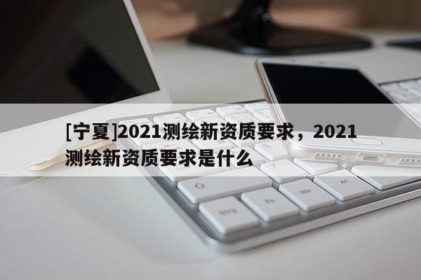 [寧夏]2021測繪新資質(zhì)要求，2021測繪新資質(zhì)要求是什么
