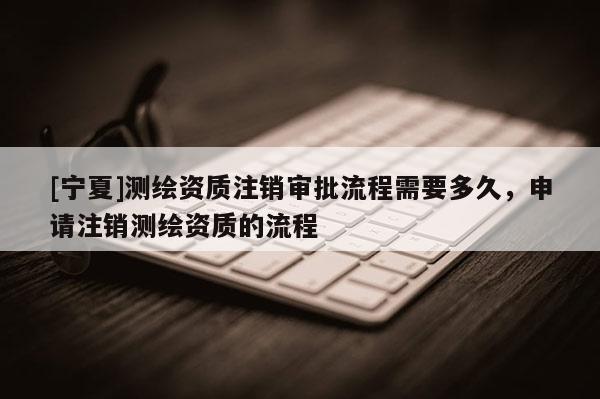 [寧夏]測繪資質注銷審批流程需要多久，申請注銷測繪資質的流程