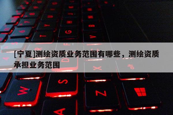 [寧夏]測繪資質業務范圍有哪些，測繪資質承擔業務范圍