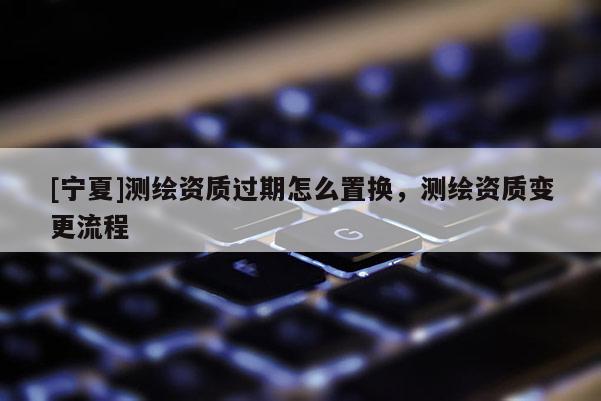 [寧夏]測繪資質過期怎么置換，測繪資質變更流程