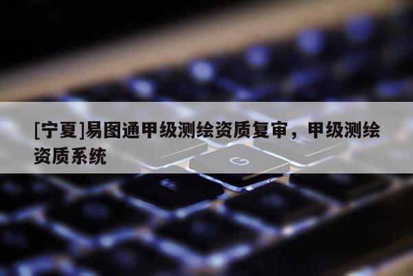 [寧夏]易圖通甲級測繪資質(zhì)復(fù)審，甲級測繪資質(zhì)系統(tǒng)