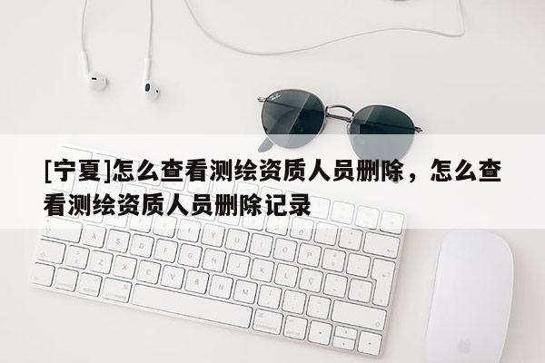 [寧夏]怎么查看測繪資質人員刪除，怎么查看測繪資質人員刪除記錄