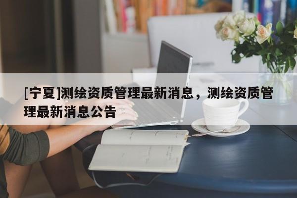 [寧夏]測繪資質管理最新消息，測繪資質管理最新消息公告