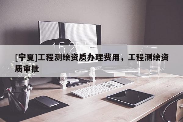 [寧夏]工程測繪資質辦理費用，工程測繪資質審批