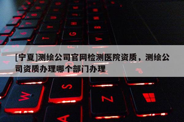 [寧夏]測(cè)繪公司官網(wǎng)檢測(cè)醫(yī)院資質(zhì)，測(cè)繪公司資質(zhì)辦理哪個(gè)部門辦理