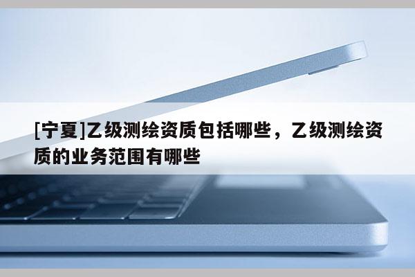 [寧夏]乙級(jí)測(cè)繪資質(zhì)包括哪些，乙級(jí)測(cè)繪資質(zhì)的業(yè)務(wù)范圍有哪些