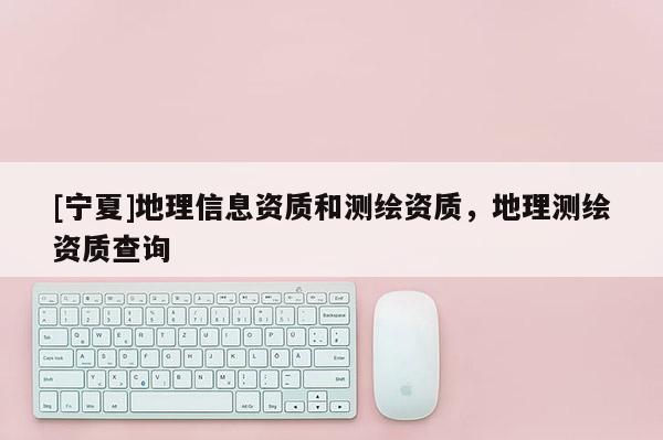 [寧夏]地理信息資質(zhì)和測繪資質(zhì)，地理測繪資質(zhì)查詢