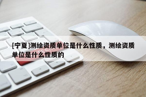 [寧夏]測繪資質單位是什么性質，測繪資質單位是什么性質的