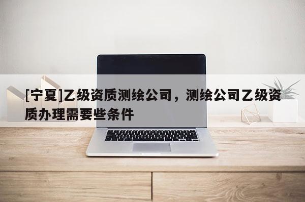 [寧夏]乙級資質(zhì)測繪公司，測繪公司乙級資質(zhì)辦理需要些條件