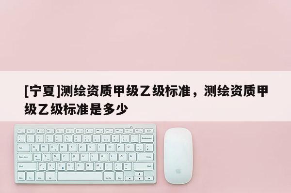 [寧夏]測繪資質甲級乙級標準，測繪資質甲級乙級標準是多少