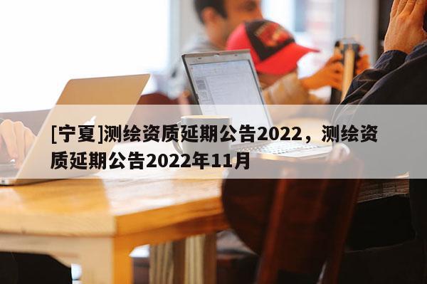 [寧夏]測繪資質(zhì)延期公告2022，測繪資質(zhì)延期公告2022年11月