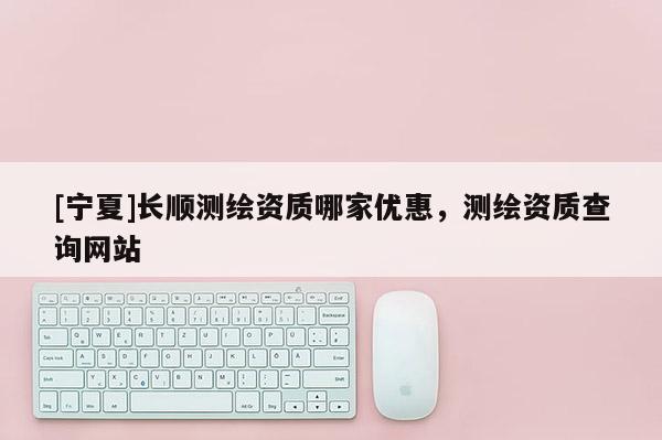 [寧夏]長順測繪資質哪家優惠，測繪資質查詢網站