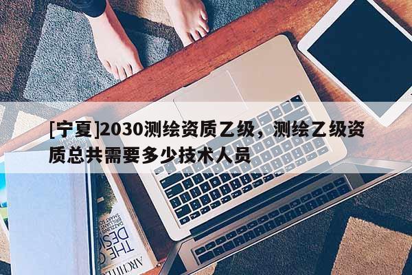 [寧夏]2030測繪資質乙級，測繪乙級資質總共需要多少技術人員