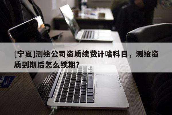 [寧夏]測繪公司資質(zhì)續(xù)費(fèi)計(jì)啥科目，測繪資質(zhì)到期后怎么續(xù)期?