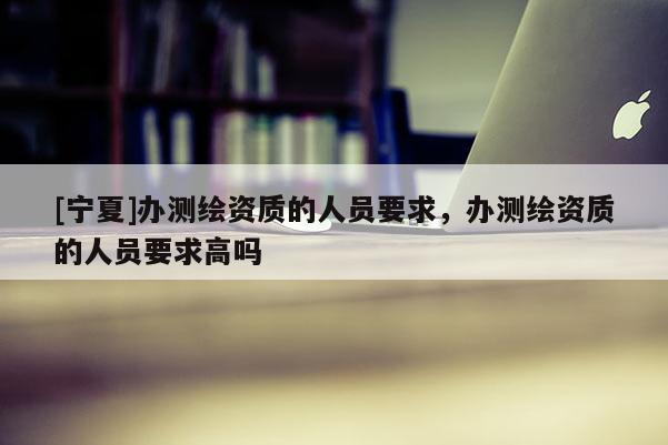 [寧夏]辦測繪資質的人員要求，辦測繪資質的人員要求高嗎