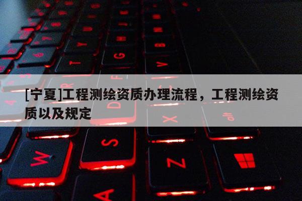 [寧夏]工程測(cè)繪資質(zhì)辦理流程，工程測(cè)繪資質(zhì)以及規(guī)定