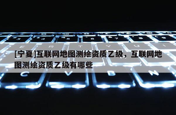 [寧夏]互聯(lián)網(wǎng)地圖測(cè)繪資質(zhì)乙級(jí)，互聯(lián)網(wǎng)地圖測(cè)繪資質(zhì)乙級(jí)有哪些