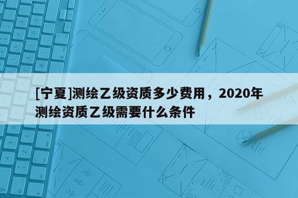 [寧夏]測繪乙級(jí)資質(zhì)多少費(fèi)用，2020年測繪資質(zhì)乙級(jí)需要什么條件