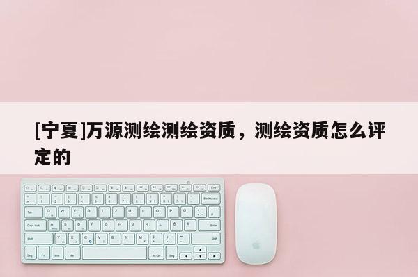 [寧夏]萬源測繪測繪資質，測繪資質怎么評定的