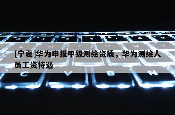 [寧夏]華為申報甲級測繪資質，華為測繪人員工資待遇