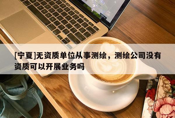 [寧夏]無資質單位從事測繪，測繪公司沒有資質可以開展業務嗎