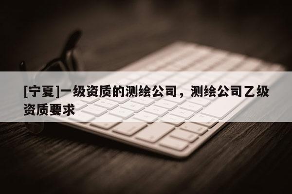 [寧夏]一級資質的測繪公司，測繪公司乙級資質要求